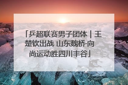 乒超联赛男子团体｜王楚钦出战 山东魏桥·向尚运动胜四川丰谷