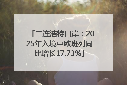 二连浩特口岸：2025年入境中欧班列同比增长17.73%