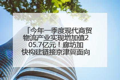 今年一季度现代商贸物流产业实现增加值205.7亿元！廊坊加快构建链接京津冀面向全世界的物流通道