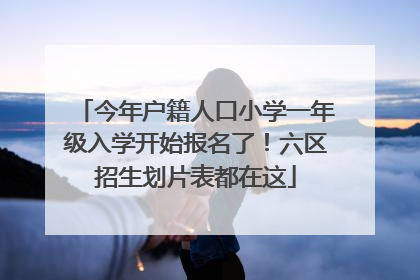 今年户籍人口小学一年级入学开始报名了！六区招生划片表都在这
