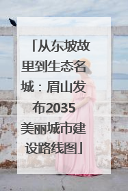 从东坡故里到生态名城：眉山发布2035美丽城市建设路线图