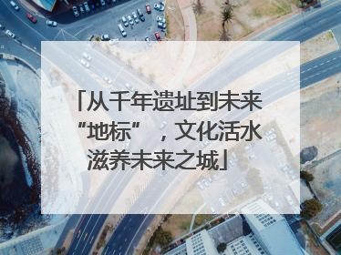 从千年遗址到未来“地标”，文化活水滋养未来之城