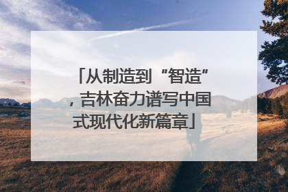从制造到“智造”，吉林奋力谱写中国式现代化新篇章