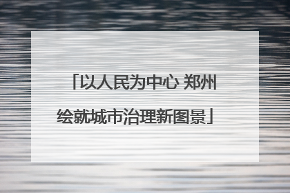 以人民为中心 郑州绘就城市治理新图景