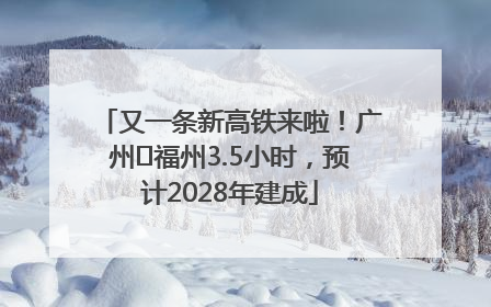 又一条新高铁来啦！广州⇌福州3.5小时，预计2028年建成