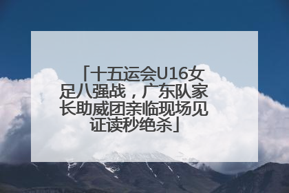 十五运会U16女足八强战，广东队家长助威团亲临现场见证读秒绝杀