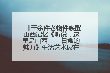 千余件老物件唤醒山西记忆《听说，这里是山西——日常的魅力》生活艺术展在忻州市图书馆开展