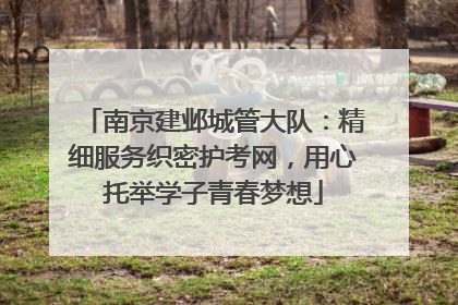 南京建邺城管大队：精细服务织密护考网，用心托举学子青春梦想