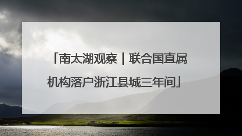 南太湖观察｜联合国直属机构落户浙江县城三年间