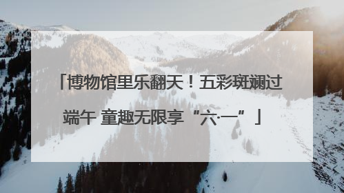 博物馆里乐翻天！五彩斑斓过端午 童趣无限享“六·一”