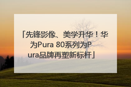 先锋影像、美学升华！华为Pura 80系列为Pura品牌再塑新标杆