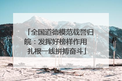 全国道德模范载誉归皖：发挥好榜样作用 扎根一线拼搏奋斗