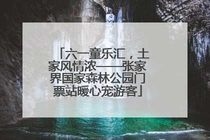 六一童乐汇，土家风情浓——张家界国家森林公园门票站暖心宠游客