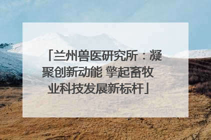 兰州兽医研究所：凝聚创新动能 擎起畜牧业科技发展新标杆
