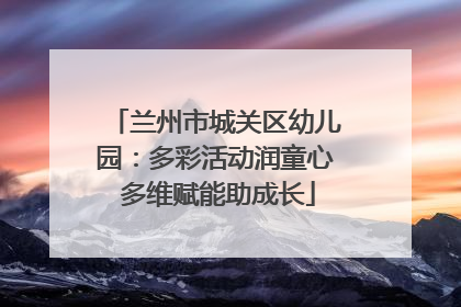 兰州市城关区幼儿园：多彩活动润童心 多维赋能助成长