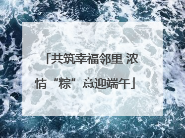 共筑幸福邻里 浓情“粽”意迎端午