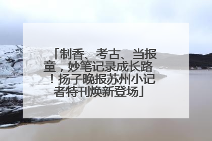 制香、考古、当报童，妙笔记录成长路！扬子晚报苏州小记者特刊焕新登场