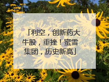 利空，创新药大牛股，重挫！蜜雪集团，历史新高