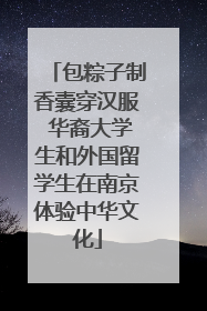 包粽子制香囊穿汉服 华裔大学生和外国留学生在南京体验中华文化