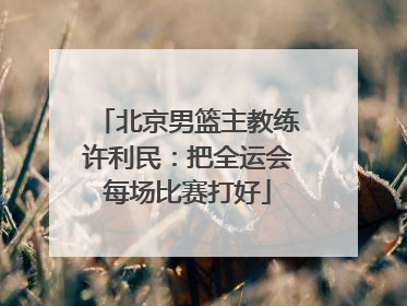 北京男篮主教练许利民：把全运会每场比赛打好