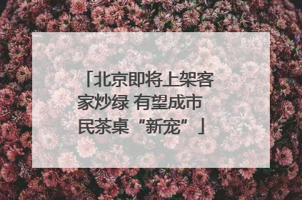 北京即将上架客家炒绿 有望成市民茶桌“新宠”