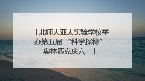 北师大亚太实验学校举办第五届 “科学探秘” 奥林匹克庆六一