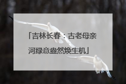 吉林长春：古老母亲河绿意盎然焕生机