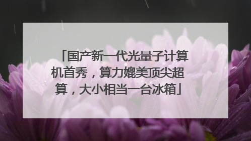 国产新一代光量子计算机首秀，算力媲美顶尖超算，大小相当一台冰箱