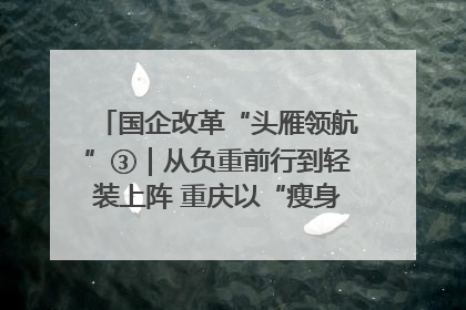 国企改革“头雁领航”③｜从负重前行到轻装上阵 重庆以“瘦身”谋“健体”