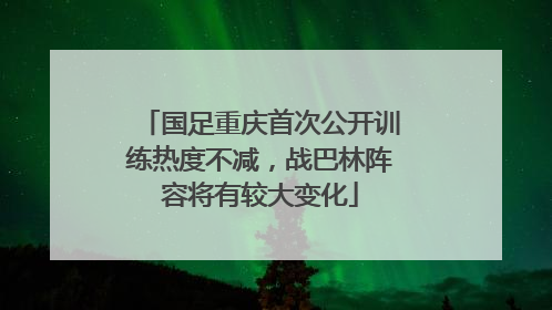 国足重庆首次公开训练热度不减，战巴林阵容将有较大变化