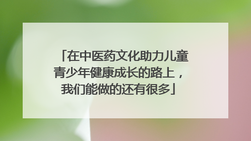 在中医药文化助力儿童青少年健康成长的路上，我们能做的还有很多