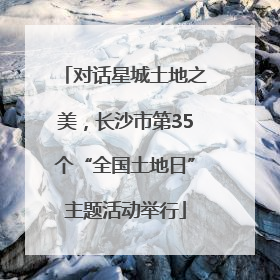 对话星城土地之美，长沙市第35个“全国土地日”主题活动举行