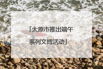 太原市推出端午系列文博活动