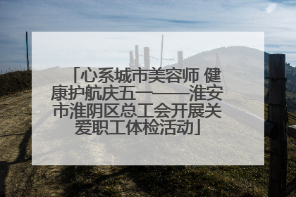 心系城市美容师 健康护航庆五一——淮安市淮阴区总工会开展关爱职工体检活动
