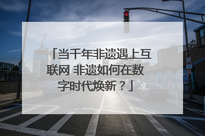 当千年非遗遇上互联网 非遗如何在数字时代焕新？