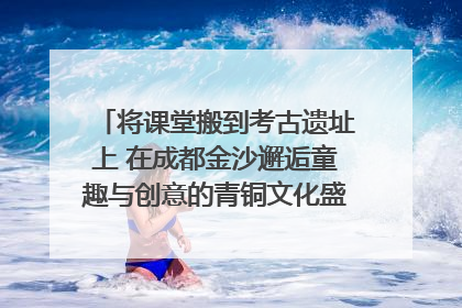 将课堂搬到考古遗址上 在成都金沙邂逅童趣与创意的青铜文化盛宴｜文化中国行