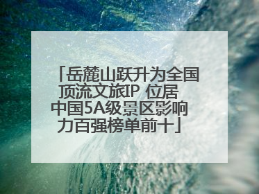 岳麓山跃升为全国顶流文旅IP 位居中国5A级景区影响力百强榜单前十