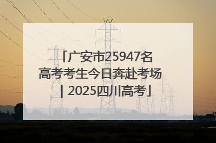 广安市25947名高考考生今日奔赴考场｜2025四川高考