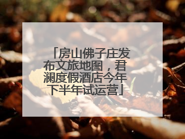 房山佛子庄发布文旅地图，君澜度假酒店今年下半年试运营