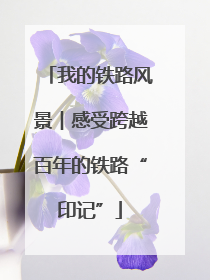 我的铁路风景︱感受跨越百年的铁路“印记”