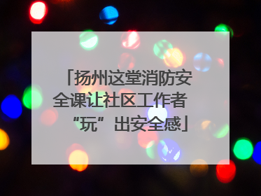 扬州这堂消防安全课让社区工作者“玩”出安全感