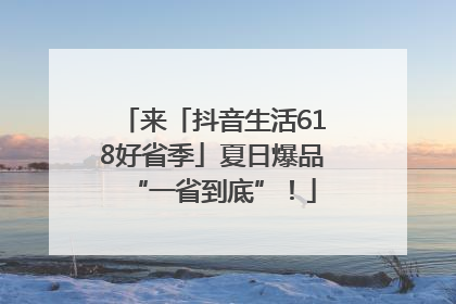 来「抖音生活618好省季」夏日爆品“一省到底”！