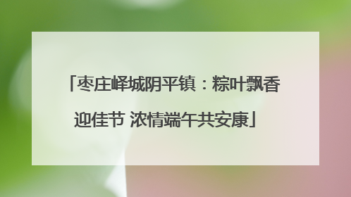 枣庄峄城阴平镇：粽叶飘香迎佳节 浓情端午共安康