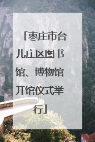枣庄市台儿庄区图书馆、博物馆开馆仪式举行