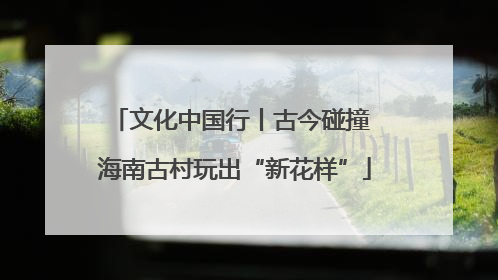文化中国行丨古今碰撞 海南古村玩出“新花样”