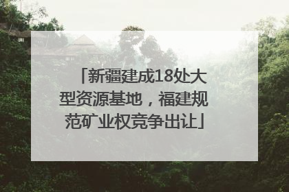 新疆建成18处大型资源基地，福建规范矿业权竞争出让