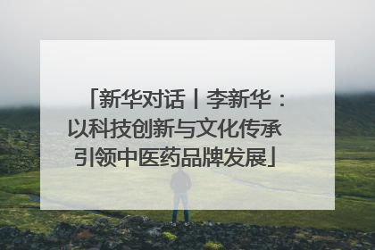新华对话丨李新华：以科技创新与文化传承引领中医药品牌发展