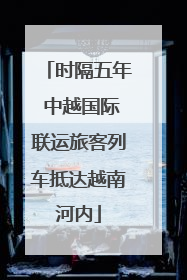 时隔五年 中越国际联运旅客列车抵达越南河内
