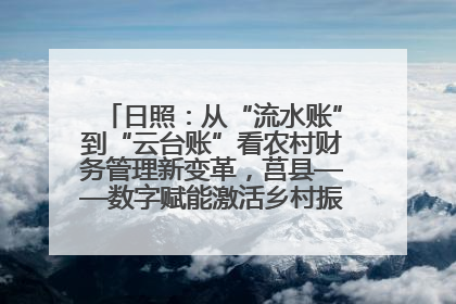 日照：从“流水账”到“云台账”看农村财务管理新变革，莒县——数字赋能激活乡村振兴“一池春水”