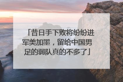 昔日手下败将纷纷进军美加墨，留给中国男足的弱队真的不多了